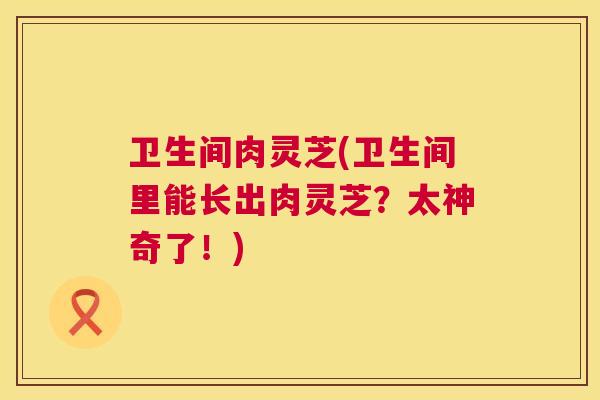 卫生间肉灵芝(卫生间里能长出肉灵芝?太神奇了!) 卫生间肉灵芝(卫生间里能长出肉灵芝?太神奇了!)