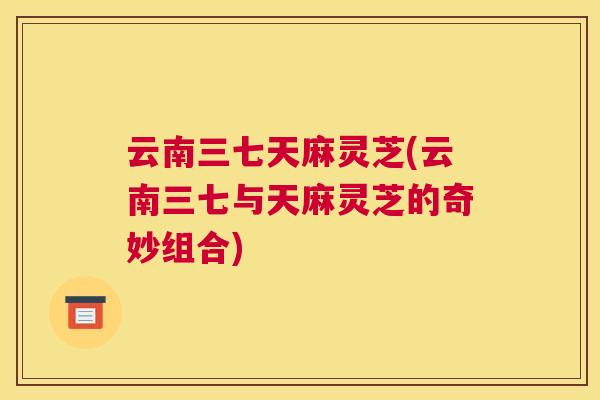 云南三七天麻灵芝(云南三七与天麻灵芝的奇妙组合) 云南三七天麻灵芝(云南三七与天麻灵芝的奇妙组合)
