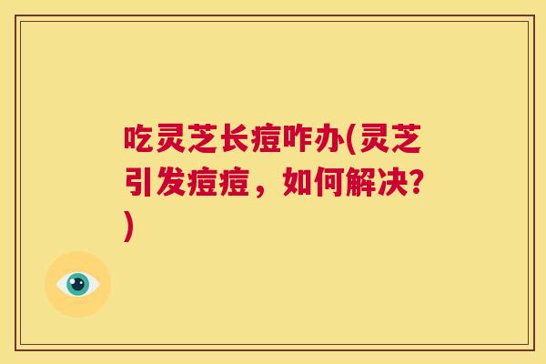 吃灵芝长痘咋办(灵芝引发痘痘,如何解决?) 吃灵芝长痘咋办(灵芝引发痘痘,如何解决?)