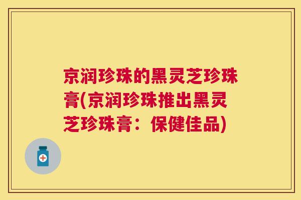京润珍珠的黑灵芝珍珠膏(京润珍珠推出黑灵芝珍珠膏:保健佳品) 京润珍珠的黑灵芝珍珠膏(京润珍珠推出黑灵芝珍珠膏:保健佳品)