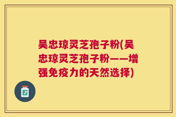 吴忠琼灵芝孢子粉(吴忠琼灵芝孢子粉——增强免疫力的天然选择) 吴忠琼灵芝孢子粉(吴忠琼灵芝孢子粉——增强免疫力的天然选择)