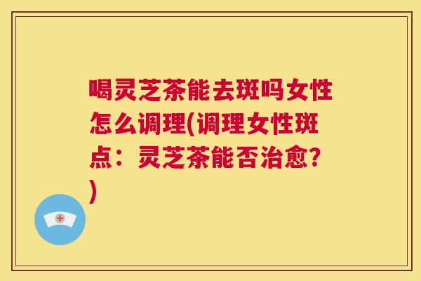 喝灵芝茶能去斑吗女性怎么调理(调理女性斑点:灵芝茶能否治愈?) 喝灵芝茶能去斑吗女性怎么调理(调理女性斑点:灵芝茶能否治愈?)