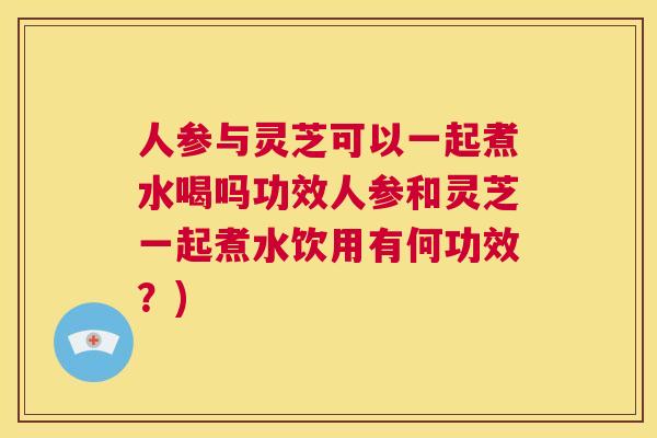 人参与灵芝可以一起煮水喝吗功效人参和灵芝一起煮水饮用有何功效?) 人参与灵芝可以一起煮水喝吗功效人参和灵芝一起煮水饮用有何功效?)