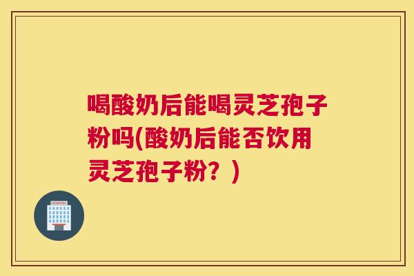 喝酸奶后能喝灵芝孢子粉吗(酸奶后能否饮用灵芝孢子粉?) 喝酸奶后能喝灵芝孢子粉吗(酸奶后能否饮用灵芝孢子粉?)