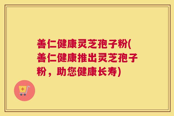 善仁健康灵芝孢子粉(善仁健康推出灵芝孢子粉,助您健康长寿) 善仁健康灵芝孢子粉(善仁健康推出灵芝孢子粉,助您健康长寿)