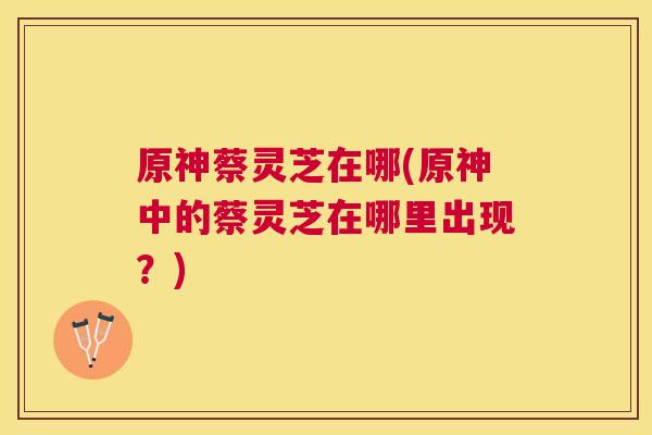 原神蔡灵芝在哪(原神中的蔡灵芝在哪里出现?) 原神蔡灵芝在哪(原神中的蔡灵芝在哪里出现?)