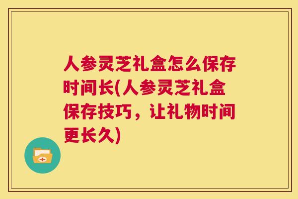 人参灵芝礼盒怎么保存时间长(人参灵芝礼盒保存技巧,让礼物时间更长久) 人参灵芝礼盒怎么保存时间长(人参灵芝礼盒保存技巧,让礼物时间更长久)