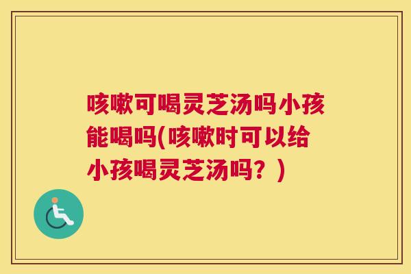 咳嗽可喝灵芝汤吗小孩能喝吗(咳嗽时可以给小孩喝灵芝汤吗?) 咳嗽可喝灵芝汤吗小孩能喝吗(咳嗽时可以给小孩喝灵芝汤吗?)