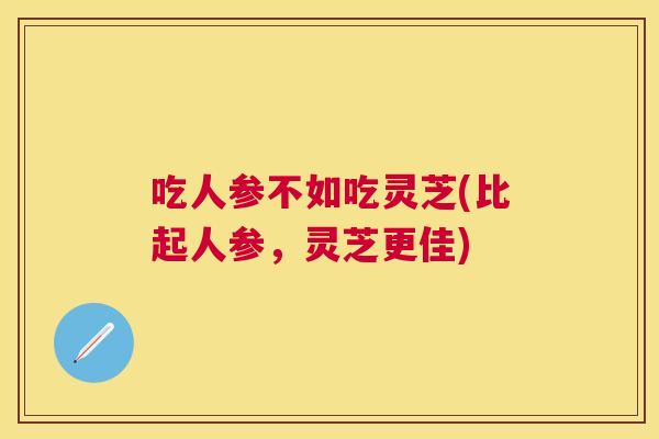 吃人参不如吃灵芝(比起人参,灵芝更佳) 吃人参不如吃灵芝(比起人参,灵芝更佳)