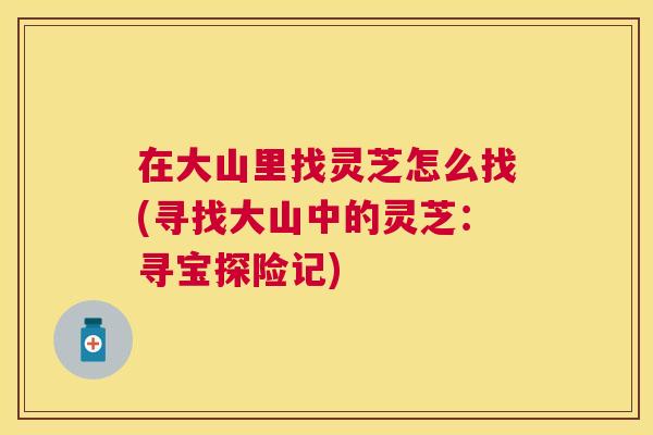 在大山里找灵芝怎么找(寻找大山中的灵芝:寻宝探险记) 在大山里找灵芝怎么找(寻找大山中的灵芝:寻宝探险记)
