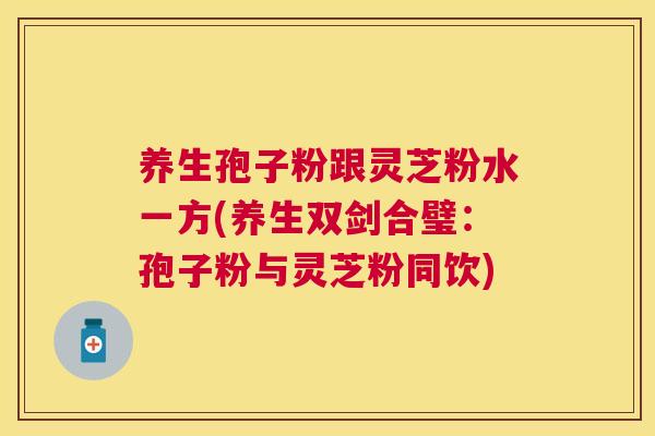 养生孢子粉跟灵芝粉水一方(养生双剑合璧:孢子粉与灵芝粉同饮) 养生孢子粉跟灵芝粉水一方(养生双剑合璧:孢子粉与灵芝粉同饮)