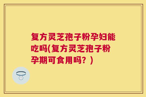 复方灵芝孢子粉孕妇能吃吗(复方灵芝孢子粉孕期可食用吗?) 复方灵芝孢子粉孕妇能吃吗(复方灵芝孢子粉孕期可食用吗?)