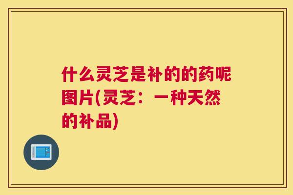 什么灵芝是补的的药呢图片(灵芝:一种天然的补品) 什么灵芝是补的的药呢图片(灵芝:一种天然的补品)