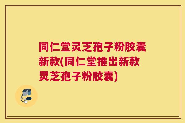 同仁堂灵芝孢子粉胶囊新款(同仁堂推出新款灵芝孢子粉胶囊) 同仁堂灵芝孢子粉胶囊新款(同仁堂推出新款灵芝孢子粉胶囊)