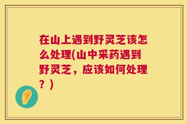 在山上遇到野灵芝该怎么处理(山中采药遇到野灵芝,应该如何处理?) 在山上遇到野灵芝该怎么处理(山中采药遇到野灵芝,应该如何处理?)