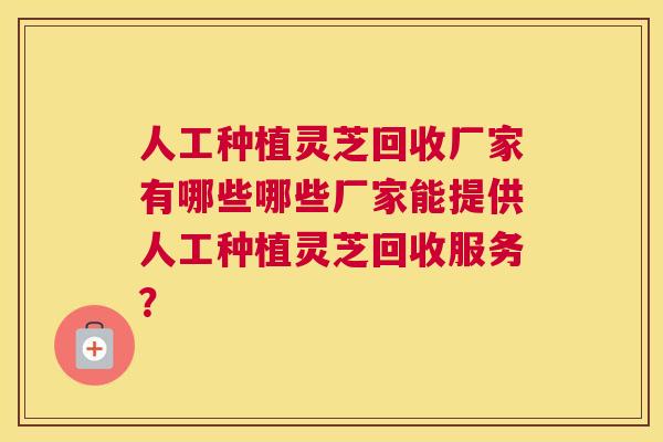 人工种植灵芝回收厂家有哪些哪些厂家能提供人工种植灵芝回收服务? 人工种植灵芝回收厂家有哪些哪些厂家能提供人工种植灵芝回收服务?