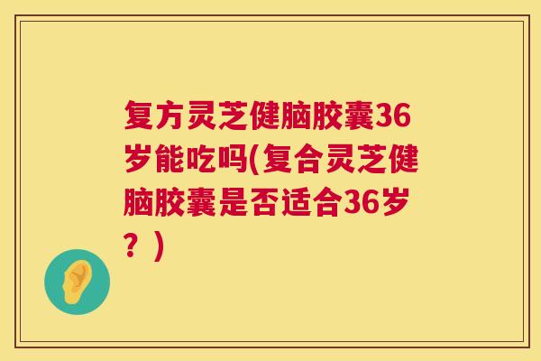 复方灵芝健脑胶囊36岁能吃吗(复合灵芝健脑胶囊是否适合36岁?) 复方灵芝健脑胶囊36岁能吃吗(复合灵芝健脑胶囊是否适合36岁?)