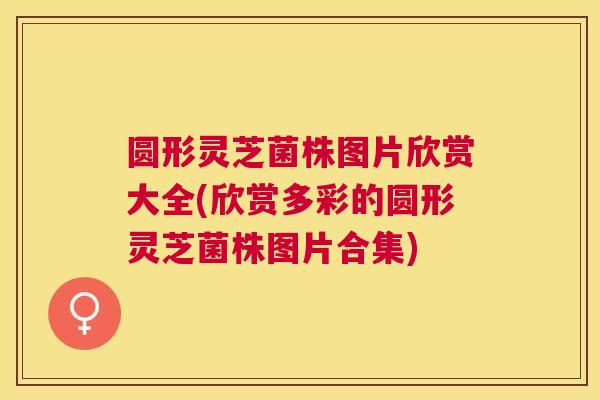 圆形灵芝菌株图片欣赏大全(欣赏多彩的圆形灵芝菌株图片合集) 圆形灵芝菌株图片欣赏大全(欣赏多彩的圆形灵芝菌株图片合集)