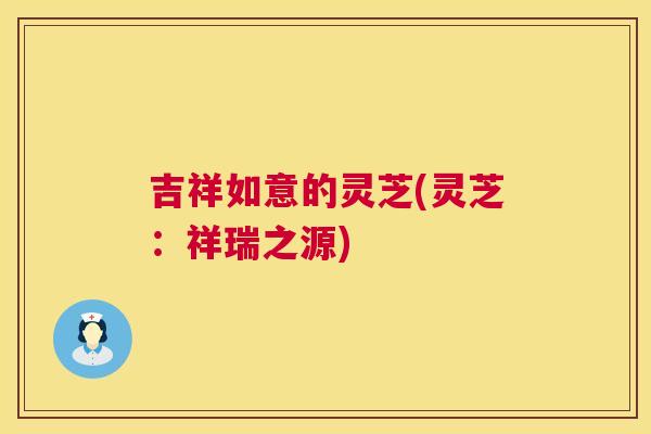 吉祥如意的灵芝(灵芝:祥瑞之源) 吉祥如意的灵芝(灵芝:祥瑞之源)