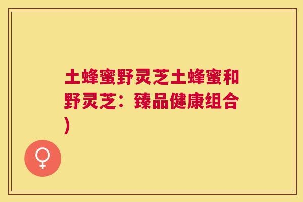 土蜂蜜野灵芝土蜂蜜和野灵芝:臻品健康组合) 土蜂蜜野灵芝土蜂蜜和野灵芝:臻品健康组合)