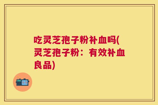 吃灵芝孢子粉补血吗(灵芝孢子粉:有效补血良品) 吃灵芝孢子粉补血吗(灵芝孢子粉:有效补血良品)