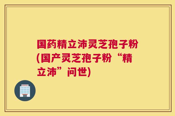 国药精立沛灵芝孢子粉(国产灵芝孢子粉“精立沛”问世) 国药精立沛灵芝孢子粉(国产灵芝孢子粉“精立沛”问世)