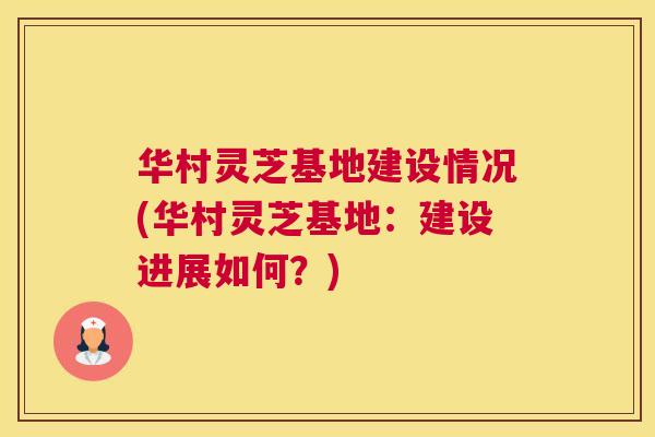 华村灵芝基地建设情况(华村灵芝基地:建设进展如何?) 华村灵芝基地建设情况(华村灵芝基地:建设进展如何?)
