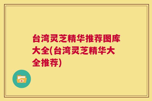 台湾灵芝精华推荐图库大全(台湾灵芝精华大全推荐) 台湾灵芝精华推荐图库大全(台湾灵芝精华大全推荐)