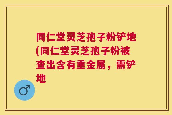 同仁堂灵芝孢子粉铲地(同仁堂灵芝孢子粉被查出含有重金属，需铲地