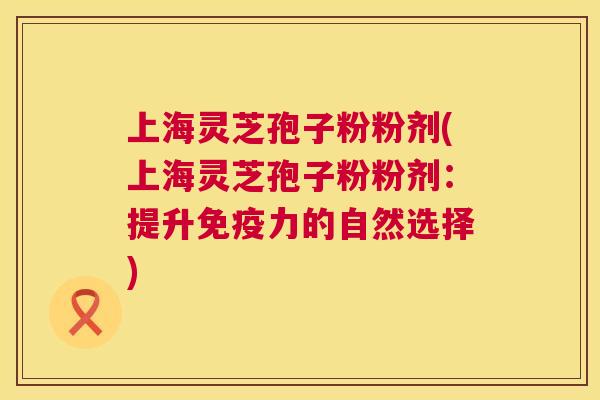 上海灵芝孢子粉粉剂(上海灵芝孢子粉粉剂:提升免疫力的自然选择) 上海灵芝孢子粉粉剂(上海灵芝孢子粉粉剂:提升免疫力的自然选择)