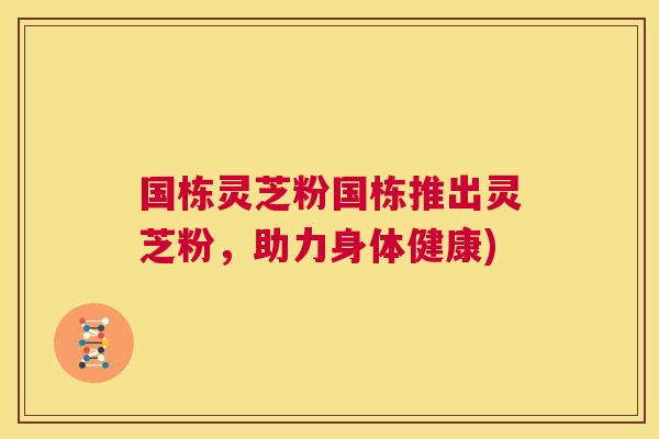 国栋灵芝粉国栋推出灵芝粉,助力身体健康) 国栋灵芝粉国栋推出灵芝粉,助力身体健康)