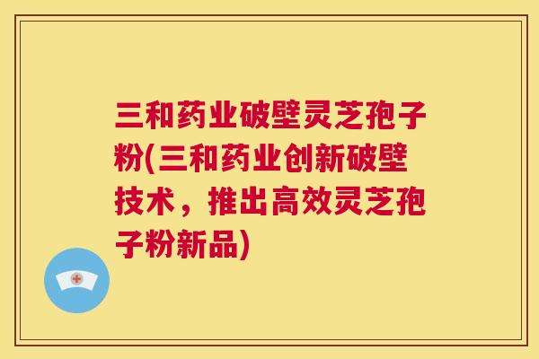 三和药业破壁灵芝孢子粉(三和药业创新破壁技术,推出高效灵芝孢子粉新品) 三和药业破壁灵芝孢子粉(三和药业创新破壁技术,推出高效灵芝孢子粉新品)