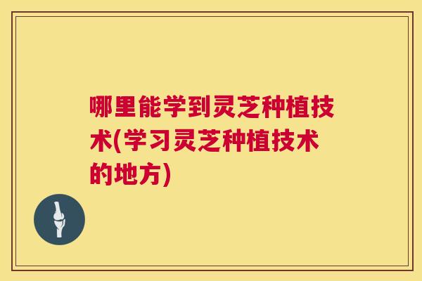 哪里能学到灵芝种植技术(学习灵芝种植技术的地方) 哪里能学到灵芝种植技术(学习灵芝种植技术的地方)