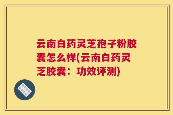 云南白药灵芝孢子粉胶囊怎么样(云南白药灵芝胶囊:功效评测) 云南白药灵芝孢子粉胶囊怎么样(云南白药灵芝胶囊:功效评测)