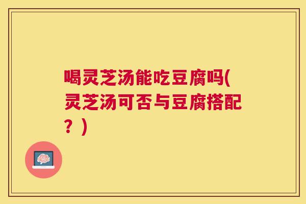 喝灵芝汤能吃豆腐吗(灵芝汤可否与豆腐搭配?) 喝灵芝汤能吃豆腐吗(灵芝汤可否与豆腐搭配?)