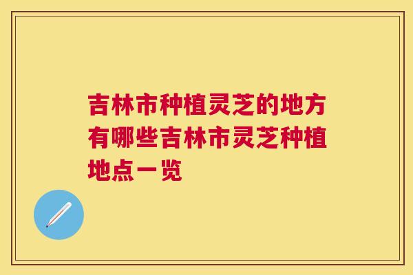吉林市种植灵芝的地方有哪些吉林市灵芝种植地点一览