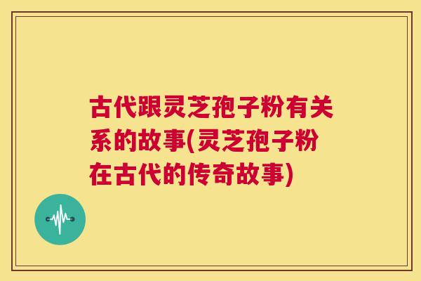 古代跟灵芝孢子粉有关系的故事(灵芝孢子粉在古代的传奇故事) 古代跟灵芝孢子粉有关系的故事(灵芝孢子粉在古代的传奇故事)