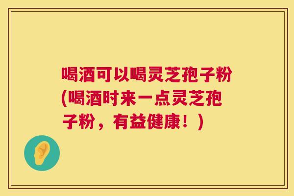 喝酒可以喝灵芝孢子粉(喝酒时来一点灵芝孢子粉,有益健康!) 喝酒可以喝灵芝孢子粉(喝酒时来一点灵芝孢子粉,有益健康!)