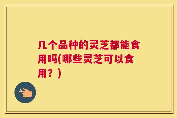 几个品种的灵芝都能食用吗(哪些灵芝可以食用？)