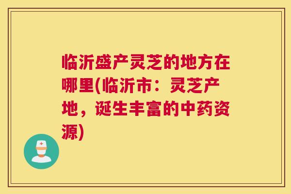 临沂盛产灵芝的地方在哪里(临沂市:灵芝产地,诞生丰富的中药资源) 临沂盛产灵芝的地方在哪里(临沂市:灵芝产地,诞生丰富的中药资源)