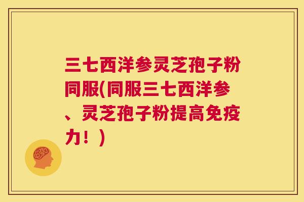 三七西洋参灵芝孢子粉同服(同服三七西洋参、灵芝孢子粉提高免疫力!) 三七西洋参灵芝孢子粉同服(同服三七西洋参、灵芝孢子粉提高免疫力!)