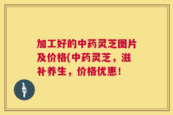 加工好的中药灵芝图片及价格(中药灵芝,滋补养生,价格优惠! 加工好的中药灵芝图片及价格(中药灵芝,滋补养生,价格优惠!