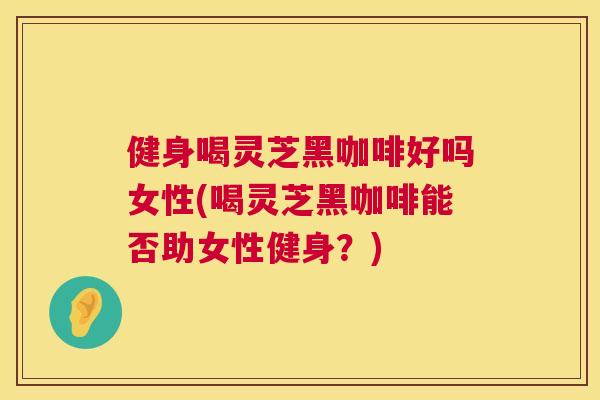 健身喝灵芝黑咖啡好吗女性(喝灵芝黑咖啡能否助女性健身?) 健身喝灵芝黑咖啡好吗女性(喝灵芝黑咖啡能否助女性健身?)