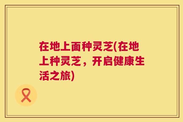 在地上面种灵芝(在地上种灵芝,开启健康生活之旅) 在地上面种灵芝(在地上种灵芝,开启健康生活之旅)
