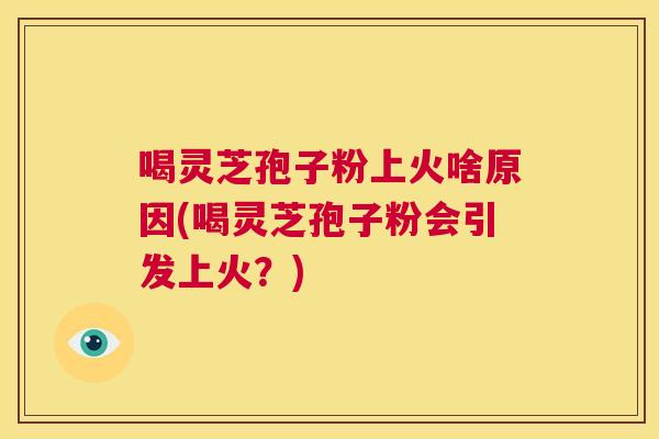 喝灵芝孢子粉上火啥原因(喝灵芝孢子粉会引发上火?) 喝灵芝孢子粉上火啥原因(喝灵芝孢子粉会引发上火?)