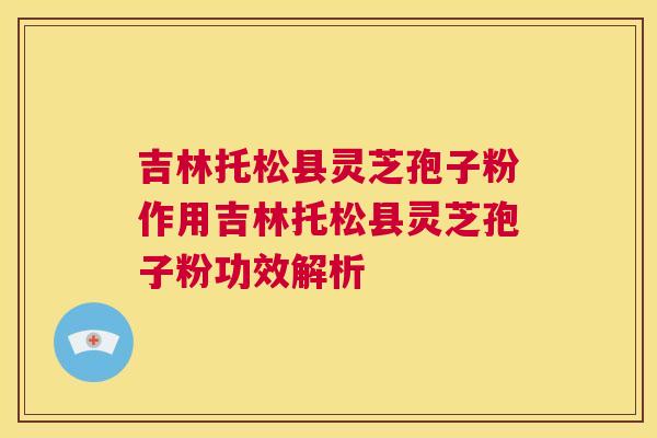 吉林托松县灵芝孢子粉作用吉林托松县灵芝孢子粉功效解析 吉林托松县灵芝孢子粉作用吉林托松县灵芝孢子粉功效解析