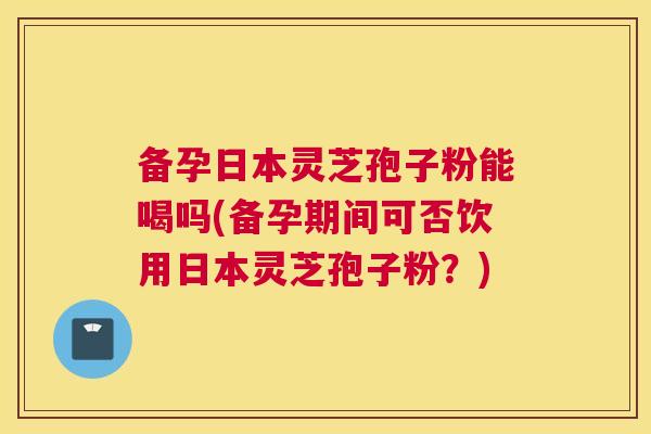 备孕日本灵芝孢子粉能喝吗(备孕期间可否饮用日本灵芝孢子粉?) 备孕日本灵芝孢子粉能喝吗(备孕期间可否饮用日本灵芝孢子粉?)