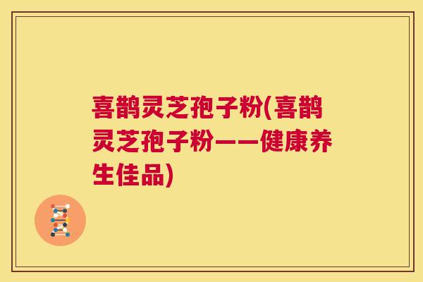 喜鹊灵芝孢子粉(喜鹊灵芝孢子粉——健康养生佳品) 喜鹊灵芝孢子粉(喜鹊灵芝孢子粉——健康养生佳品)