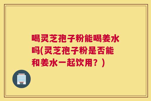 喝灵芝孢子粉能喝姜水吗(灵芝孢子粉是否能和姜水一起饮用?) 喝灵芝孢子粉能喝姜水吗(灵芝孢子粉是否能和姜水一起饮用?)