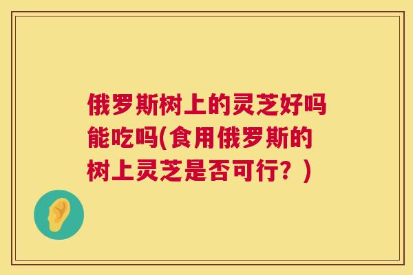 俄罗斯树上的灵芝好吗能吃吗(食用俄罗斯的树上灵芝是否可行?) 俄罗斯树上的灵芝好吗能吃吗(食用俄罗斯的树上灵芝是否可行?)